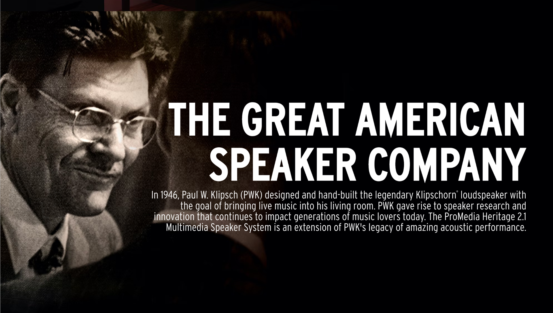 In 1946, Paul W. Klipsch (PWK) designed and hand-built the legendary Klipschorn loudspeaker with the goal of bringing live music into his living room. PWK gave rise to speaker research and innovation that continues to impact generations of music lovers today. The ProMedia Heritage 2.1 Multimedia Speaker System is an extension of PWK's legacy of amazing acoustic performance.