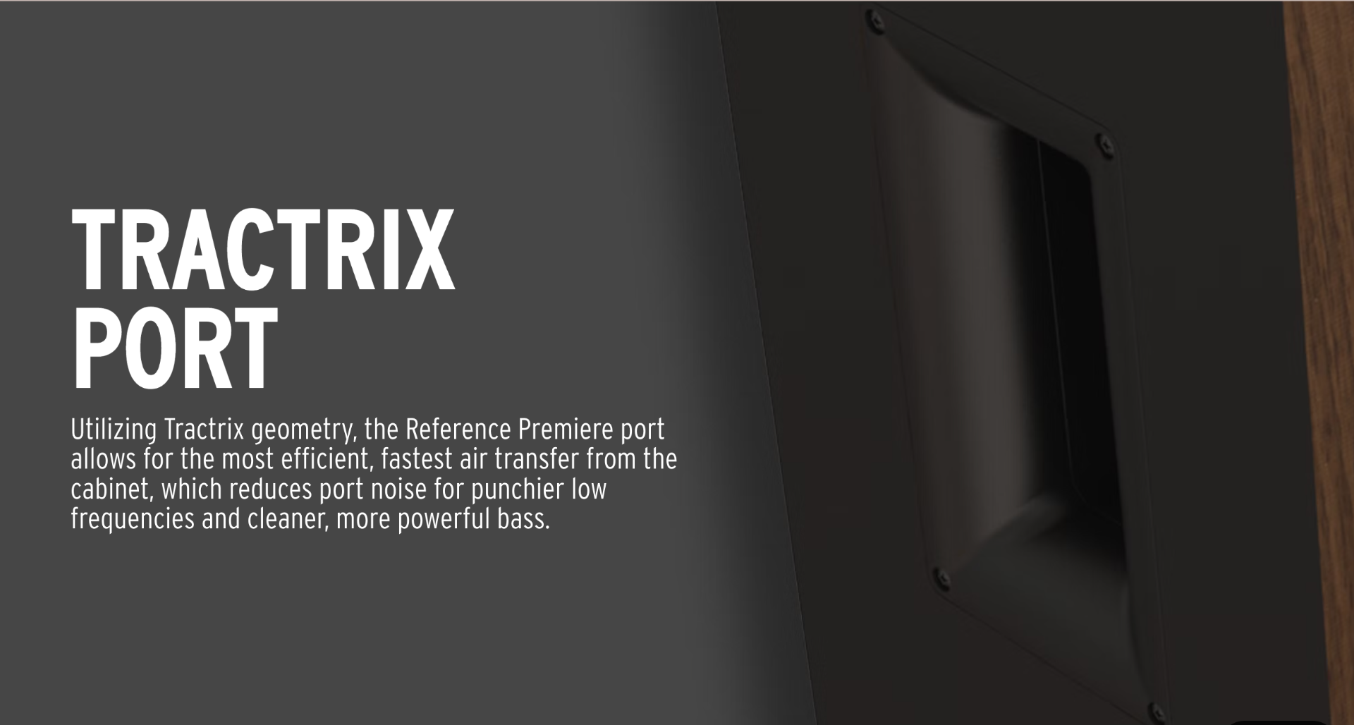 Utilizing Tractrix geometry, the Reference Premiere port allows for the most efficient, fastest air transfer from the cabinet, which reduces port noise for punchier low frequencies and cleaner, more powerful. 